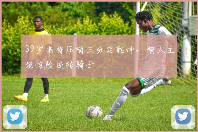39岁老将压哨三分定乾坤,湖人主场惊险逆转骑