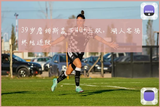 39岁詹姆斯轰下40+三双,湖人客场终结连败